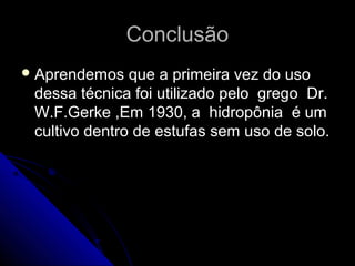 Conclusão
 Aprendemos   que a primeira vez do uso
 dessa técnica foi utilizado pelo grego Dr.
 W.F.Gerke ,Em 1930, a hidropônia é um
 cultivo dentro de estufas sem uso de solo.
 