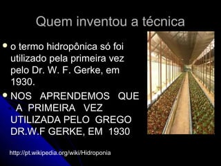 Quem inventou a técnica
o  termo hidropônica só foi
  utilizado pela primeira vez
  pelo Dr. W. F. Gerke, em
  1930.
 NOS APRENDEMOS QUE
   A PRIMEIRA VEZ
  UTILIZADA PELO GREGO
  DR.W.F GERKE, EM 1930

 http://pt.wikipedia.org/wiki/Hidroponia
 
