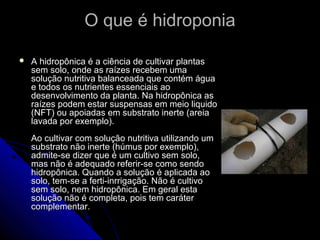 O que é hidroponia

   A hidropônica é a ciência de cultivar plantas
    sem solo, onde as raízes recebem uma
    solução nutritiva balanceada que contém água
    e todos os nutrientes essenciais ao
    desenvolvimento da planta. Na hidropônica as
    raízes podem estar suspensas em meio liquido
    (NFT) ou apoiadas em substrato inerte (areia
    lavada por exemplo).
    Ao cultivar com solução nutritiva utilizando um
    substrato não inerte (húmus por exemplo),
    admite-se dizer que é um cultivo sem solo,
    mas não é adequado referir-se como sendo
    hidropônica. Quando a solução é aplicada ao
    solo, tem-se a ferti-inrrigação. Não é cultivo
    sem solo, nem hidropônica. Em geral esta
    solução não é completa, pois tem caráter
    complementar.
 