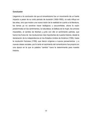 Conclusión
Llegamos a la conclusión de que el romanticismo fue un movimiento de un fuerte
impacto a pesar de su corto periodo de duración (1800-1850), no solo influyo en
las artes, sino que mostro una nueva visión de la realidad en cuanto a la literatura,
los temas ya no vendrían hacer teológicos u oscurantistas, ahora la razón
predominaba en los sentimientos, la naturaleza, la belleza de la mujer, los amores
imposibles, el sentido de libertad y junto con ello el sentimiento patriota, que
fueron los frutos de las revoluciones más importantes de nuestra historia, desde la
declaración de la independencia en los Estados Unidos de América (1766), hasta
la revolución francesa (1789), que dieron orígenes a nuevos pensamientos y a
nuevas clases sociales, por lo tanto el nacimiento del romanticismo fue propicio en
una época en la que la palabra “cambio” fuera la determinante para nuestra
historia.

10

 