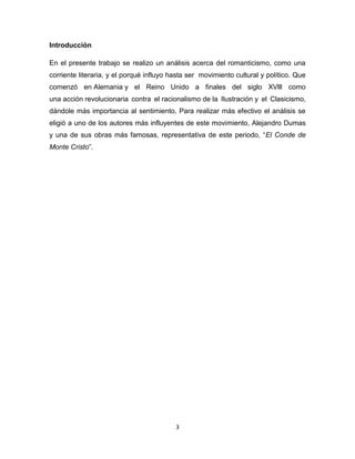 Introducción
En el presente trabajo se realizo un análisis acerca del romanticismo, como una
corriente literaria, y el porqué influyo hasta ser movimiento cultural y político. Que
comenzó en Alemania y el Reino Unido a finales del siglo XVlll como
una acción revolucionaria contra el racionalismo de la Ilustración y el Clasicismo,
dándole más importancia al sentimiento. Para realizar más efectivo el análisis se
eligió a uno de los autores más influyentes de este movimiento, Alejandro Dumas
y una de sus obras más famosas, representativa de este periodo, “El Conde de
Monte Cristo”.

3

 
