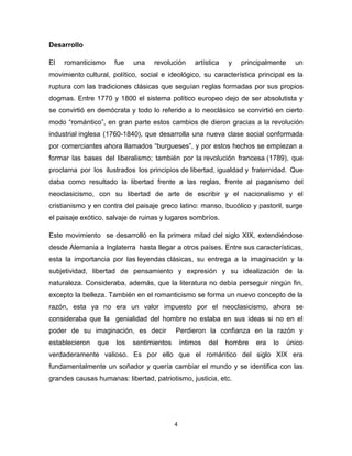 Desarrollo
El

romanticismo

fue

una

revolución

artística

y

principalmente

un

movimiento cultural, político, social e ideológico, su característica principal es la
ruptura con las tradiciones clásicas que seguían reglas formadas por sus propios
dogmas. Entre 1770 y 1800 el sistema político europeo dejo de ser absolutista y
se convirtió en demócrata y todo lo referido a lo neoclásico se convirtió en cierto
modo “romántico”, en gran parte estos cambios de dieron gracias a la revolución
industrial inglesa (1760-1840), que desarrolla una nueva clase social conformada
por comerciantes ahora llamados “burgueses”, y por estos hechos se empiezan a
formar las bases del liberalismo; también por la revolución francesa (1789), que
proclama por los ilustrados los principios de libertad, igualdad y fraternidad. Que
daba como resultado la libertad frente a las reglas, frente al paganismo del
neoclasicismo, con su libertad de arte de escribir y el nacionalismo y el
cristianismo y en contra del paisaje greco latino: manso, bucólico y pastoril, surge
el paisaje exótico, salvaje de ruinas y lugares sombríos.
Este movimiento se desarrolló en la primera mitad del siglo XIX, extendiéndose
desde Alemania a Inglaterra hasta llegar a otros países. Entre sus características,
esta la importancia por las leyendas clásicas, su entrega a la imaginación y la
subjetividad, libertad de pensamiento y expresión y su idealización de la
naturaleza. Consideraba, además, que la literatura no debía perseguir ningún fin,
excepto la belleza. También en el romanticismo se forma un nuevo concepto de la
razón, esta ya no era un valor impuesto por el neoclasicismo, ahora se
consideraba que la genialidad del hombre no estaba en sus ideas si no en el
poder de su imaginación, es decir
establecieron

que

los

Perdieron la confianza en la razón y

sentimientos

íntimos

del

hombre

era

lo

único

verdaderamente valioso. Es por ello que el romántico del siglo XIX era
fundamentalmente un soñador y quería cambiar el mundo y se identifica con las
grandes causas humanas: libertad, patriotismo, justicia, etc.

4

 
