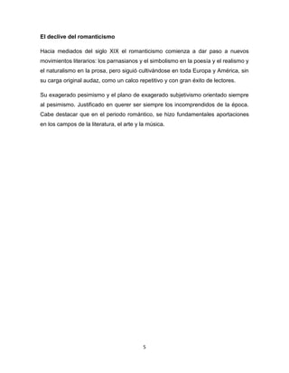 El declive del romanticismo
Hacia mediados del siglo XIX el romanticismo comienza a dar paso a nuevos
movimientos literarios: los parnasianos y el simbolismo en la poesía y el realismo y
el naturalismo en la prosa, pero siguió cultivándose en toda Europa y América, sin
su carga original audaz, como un calco repetitivo y con gran éxito de lectores.
Su exagerado pesimismo y el plano de exagerado subjetivismo orientado siempre
al pesimismo. Justificado en querer ser siempre los incomprendidos de la época.
Cabe destacar que en el periodo romántico, se hizo fundamentales aportaciones
en los campos de la literatura, el arte y la música.

5

 