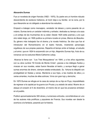 Alexandre Dumas
Fue un novelista de origen francés (1802 - 1870), Su padre era un hombre robusto
descendiente de esclavos haitianos, al morir deja a su familia en la ruina, por lo
que Alexandre se vio obligado a abandonar los estudios.
Empezó a trabajar como mensajero, vendedor de tabaco y como pasante de un
notario. Dumas tenía un carácter indómito y soñador, dedicaba su tiempo a la caza
y al cortejo de las muchachas de su edad. Desde 1825 edita poemas y uno que
otro relato largo, en 1826 publica su primera novela en prosa, Blanca de Beaulieu.
Su género más trabajado fue el drama y la novela histórica. Se dice que fue el
introductor del Romanticismo en el teatro francés, mostrando personajes
orgullosos de sus propias pasiones. Repartía el tiempo entre el trabajo, el estudio
y el amor, que en 1824 lo sorprendió con un hijo, Alejandro Dumas hijo, fruto de su
romance con la costurera Marie-Catherine Lebay.
Alcanza la fama con “Los Tres Mosqueteros” en 1844, y a los años siguientes
con su obra cumbre “El Conde de Monte Cristo”, gracias a los diálogos fluidos y
vivaces en sus novelas, estas fueron llevadas al teatro, y aunque llegó a ganar
sumas enormes de dinero, siempre estaba endeudado. Su fortuna la dilapidó con
prodigalidad en fiestas y cenas. Mantenía a sus hijos, a las madres de ellos y a
varias amantes, muchas de ellas actrices. Vivía con gran lujo y derroche;
En 1870 Dumas se refugia en la casa de campo de su hijo en Puys, imposibilitado
de regresar a la capital por la guerra con Prusia y su estado de salud. Muere de un
ataque al corazón el 5 de diciembre, el mismo día en que los prusianos entraban
en el pueblo.
Publicó aproximadamente 300 obras y numerosos artículos, convirtiéndose en uno
de los autores más prolíficos y populares de Francia. Sus novelas van desde la
aventura a la fantasía, pasando por la historia.

6

 