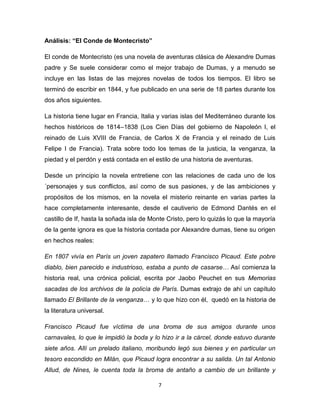 Análisis: “El Conde de Montecristo”
El conde de Montecristo (es una novela de aventuras clásica de Alexandre Dumas
padre y Se suele considerar como el mejor trabajo de Dumas, y a menudo se
incluye en las listas de las mejores novelas de todos los tiempos. El libro se
terminó de escribir en 1844, y fue publicado en una serie de 18 partes durante los
dos años siguientes.
La historia tiene lugar en Francia, Italia y varias islas del Mediterráneo durante los
hechos históricos de 1814–1838 (Los Cien Días del gobierno de Napoleón I, el
reinado de Luis XVIII de Francia, de Carlos X de Francia y el reinado de Luis
Felipe I de Francia). Trata sobre todo los temas de la justicia, la venganza, la
piedad y el perdón y está contada en el estilo de una historia de aventuras.
Desde un principio la novela entretiene con las relaciones de cada uno de los
´personajes y sus conflictos, así como de sus pasiones, y de las ambiciones y
propósitos de los mismos, en la novela el misterio reinante en varias partes la
hace completamente interesante, desde el cautiverio de Edmond Dantés en el
castillo de If, hasta la soñada isla de Monte Cristo, pero lo quizás lo que la mayoría
de la gente ignora es que la historia contada por Alexandre dumas, tiene su origen
en hechos reales:
En 1807 vivía en París un joven zapatero llamado Francisco Picaud. Este pobre
diablo, bien parecido e industrioso, estaba a punto de casarse… Así comienza la
historia real, una crónica policial, escrita por Jaobo Peuchet en sus Memorias
sacadas de los archivos de la policía de París. Dumas extrajo de ahí un capítulo
llamado El Brillante de la venganza… y lo que hizo con él, quedó en la historia de
la literatura universal.
Francisco Picaud fue víctima de una broma de sus amigos durante unos
carnavales, lo que le impidió la boda y lo hizo ir a la cárcel, donde estuvo durante
siete años. Allí un prelado italiano, moribundo legó sus bienes y en particular un
tesoro escondido en Milán, que Picaud logra encontrar a su salida. Un tal Antonio
Allud, de Nines, le cuenta toda la broma de antaño a cambio de un brillante y
7

 