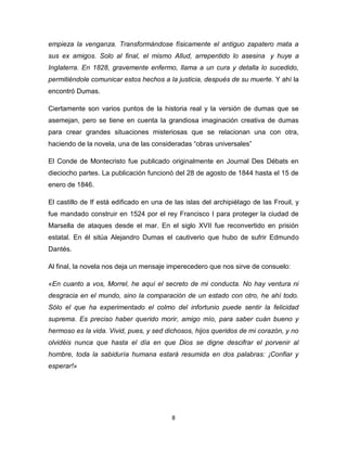 empieza la venganza. Transformándose físicamente el antiguo zapatero mata a
sus ex amigos. Solo al final, el mismo Allud, arrepentido lo asesina y huye a
Inglaterra. En 1828, gravemente enfermo, llama a un cura y detalla lo sucedido,
permitiéndole comunicar estos hechos a la justicia, después de su muerte. Y ahí la
encontró Dumas.
Ciertamente son varios puntos de la historia real y la versión de dumas que se
asemejan, pero se tiene en cuenta la grandiosa imaginación creativa de dumas
para crear grandes situaciones misteriosas que se relacionan una con otra,
haciendo de la novela, una de las consideradas “obras universales”
El Conde de Montecristo fue publicado originalmente en Journal Des Débats en
dieciocho partes. La publicación funcionó del 28 de agosto de 1844 hasta el 15 de
enero de 1846.
El castillo de If está edificado en una de las islas del archipiélago de las Frouil, y
fue mandado construir en 1524 por el rey Francisco I para proteger la ciudad de
Marsella de ataques desde el mar. En el siglo XVII fue reconvertido en prisión
estatal. En él sitúa Alejandro Dumas el cautiverio que hubo de sufrir Edmundo
Dantés.
Al final, la novela nos deja un mensaje imperecedero que nos sirve de consuelo:
«En cuanto a vos, Morrel, he aquí el secreto de mi conducta. No hay ventura ni
desgracia en el mundo, sino la comparación de un estado con otro, he ahí todo.
Sólo el que ha experimentado el colmo del infortunio puede sentir la felicidad
suprema. Es preciso haber querido morir, amigo mío, para saber cuán bueno y
hermoso es la vida. Vivid, pues, y sed dichosos, hijos queridos de mi corazón, y no
olvidéis nunca que hasta el día en que Dios se digne descifrar el porvenir al
hombre, toda la sabiduría humana estará resumida en dos palabras: ¡Confiar y
esperar!»

8

 