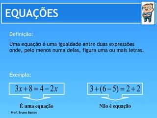 EQUAÇÕES Definição: Uma equação é uma igualdade entre duas expressões onde, pelo menos numa delas, figura uma ou mais letras. Exemplo: Prof. Bruno Bastos Não é equação É uma equação 