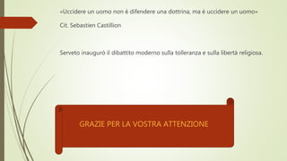 «Uccidere un uomo non è difendere una dottrina, ma è uccidere un uomo»
Cit. Sebastien Castillion
Serveto inaugurò il dibattito moderno sulla tolleranza e sulla libertà religiosa.
GRAZIE PER LA VOSTRA ATTENZIONE
 