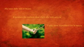  Alla base delle idee di Bruno:
1. Il pensiero dei mederni deve rifarsi alle fonti antiche
2. L’umo deve riconciliarsi con la natura
 