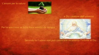 L’amore per la natura
e Dio creatore dell’universo
Per lui era come se tutto fosse esistito da sempre
Secondo lui l’uomo non può conoscere veramente l’infinità di Dio
 