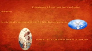L’atteggiamento di Bruno è molto duro nei confronti del
cristianesimo
Secondo Bruno Dio poteva penetrare come fa lo Spirito Santo portando amore nel mondo
Secondo lui Gesù non può essere il mediatore tra cielo e terra
 