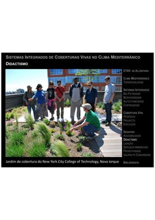 SISTEMAS INTEGRADOS DE COBERTURAS VIVAS NO CLIMA MEDITERRÂNICO
DIDACTISMO
                                                                                                          ETAR DE ALCÂNTARA

                                                                                                          CLIMA MEDITERRÂNICO
                                                                                                          TORRENCIALIDADE

                                                                                                          SISTEMAS INTEGRADOS
                                                                                                          BIO FILTRAGEM
                                                                                                          BIODIVERSIDADE
                                                                                                          AUTOCTONICIDADE
                                                                                                          CONTINUIDADE

                                                                                                          COBERTURA VIVA
                                                                                                          PROPOSTA
                                                                                                          PROJECTO
                                                                                                          EXECUÇÃO

                                                                                                          DESAFIOS
                                                                                                          ACESSIBILIDADE
                                                                                                          DIDACTISMO
                                                                                                          LIGAÇÃO
                                                                                                          SERVIÇOS AMBIENTAIS
                                                                                                          PRODUTIVIDADE
                                                                                                          USUFRUTO COMUNIDADE

Jardim	
  de	
  cobertura	
  do	
  New	
  York	
  City	
  College	
  of	
  Technology,	
  Nova	
  Iorque	
   BIBLIOGRAFIA
 