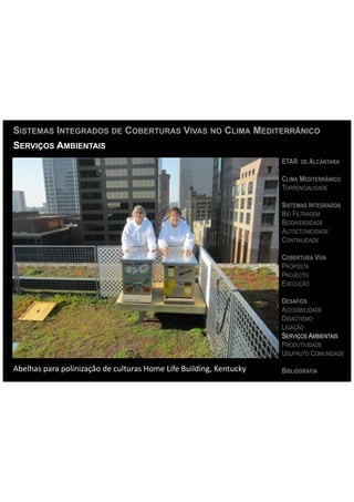 SISTEMAS INTEGRADOS DE COBERTURAS VIVAS NO CLIMA MEDITERRÂNICO
SERVIÇOS AMBIENTAIS
                                                                                                ETAR DE ALCÂNTARA

                                                                                                CLIMA MEDITERRÂNICO
                                                                                                TORRENCIALIDADE

                                                                                                SISTEMAS INTEGRADOS
                                                                                                BIO FILTRAGEM
                                                                                                BIODIVERSIDADE
                                                                                                AUTOCTONICIDADE
                                                                                                CONTINUIDADE

                                                                                                COBERTURA VIVA
                                                                                                PROPOSTA
                                                                                                PROJECTO
                                                                                                EXECUÇÃO

                                                                                                DESAFIOS
                                                                                                ACESSIBILIDADE
                                                                                                DIDACTISMO
                                                                                                LIGAÇÃO
                                                                                                SERVIÇOS AMBIENTAIS
                                                                                                PRODUTIVIDADE
                                                                                                USUFRUTO COMUNIDADE

Abelhas	
  para	
  polinização	
  de	
  culturas	
  Home	
  Life	
  Building,	
  Kentucky	
     BIBLIOGRAFIA
 