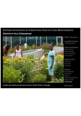 SISTEMAS INTEGRADOS DE COBERTURAS VIVAS NO CLIMA MEDITERRÂNICO
USUFRUTO PELA COMUNIDADE
                                                                                      ETAR DE ALCÂNTARA

                                                                                      CLIMA MEDITERRÂNICO
                                                                                      TORRENCIALIDADE

                                                                                      SISTEMAS INTEGRADOS
                                                                                      BIO FILTRAGEM
                                                                                      BIODIVERSIDADE
                                                                                      AUTOCTONICIDADE
                                                                                      CONTINUIDADE

                                                                                      COBERTURA VIVA
                                                                                      PROPOSTA
                                                                                      PROJECTO
                                                                                      EXECUÇÃO

                                                                                      DESAFIOS
                                                                                      ACESSIBILIDADE
                                                                                      DIDACTISMO
                                                                                      LIGAÇÃO
                                                                                      SERVIÇOS AMBIENTAIS
                                                                                      PRODUTIVIDADE
                                                                                      COMUNIDADE

Jardim	
  de	
  cobertura	
  do	
  Gary	
  Comer	
  Youth	
  Center,	
  Chicago	
     BIBLIOGRAFIA
 