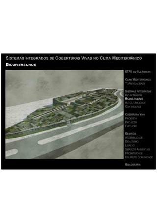 SISTEMAS INTEGRADOS DE COBERTURAS VIVAS NO CLIMA MEDITERRÂNICO
BIODIVERSIDADE
                                                      ETAR DE ALCÂNTARA

                                                      CLIMA MEDITERRÂNICO
                                                      TORRENCIALIDADE

                                                      SISTEMAS INTEGRADOS
                                                      BIO FILTRAGEM
                                                      BIODIVERSIDADE
                                                      AUTOCTONICIDADE
                                                      CONTINUIDADE

                                                      COBERTURA VIVA
                                                      PROPOSTA
                                                      PROJECTO
                                                      EXECUÇÃO

                                                      DESAFIOS
                                                      ACESSIBILIDADE
                                                      DIDACTISMO
                                                      LIGAÇÃO
                                                      SERVIÇOS AMBIENTAIS
                                                      PRODUTIVIDADE
                                                      USUFRUTO COMUNIDADE

                                                      BIBLIOGRAFIA
 
