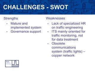 CHALLENGES - SWOT
WeaknessesStrengths
• Mature and
implemented system
• Governance support
• Lack of specialized HR
on traffic engineering
• ITS mainly oriented for
traffic monitoring, not
for data treatment
• Obsolete
communications
system (traffic lights) –
copper network
 