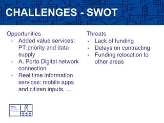 CHALLENGES - SWOT
Opportunities Threats
• Added value services:
PT priority and data
supply
• A. Porto Digital network
connection
• Real time information
services: mobile apps
and citizen inputs, …
• Lack of funding
• Delays on contracting
• Funding relocation to
other areas
 