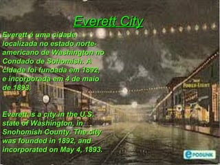 Everett CityEverett City
Everett é uma cidadeEverett é uma cidade
localizada no estado norte-localizada no estado norte-
americano de Washington noamericano de Washington no
Condado de Sohomish. ACondado de Sohomish. A
cidade foi fundada em 1892,cidade foi fundada em 1892,
e incorporada em 4 de maioe incorporada em 4 de maio
de 1893.de 1893.
Everett is a city in the U.S.Everett is a city in the U.S.
state of Washington, instate of Washington, in
Snohomish County. The citySnohomish County. The city
was founded in 1892, andwas founded in 1892, and
incorporated on May 4, 1893.incorporated on May 4, 1893.
 
