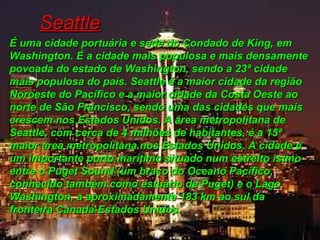 SeattleSeattle
É uma cidade portuária e sede do Condado de King, emÉ uma cidade portuária e sede do Condado de King, em
Washington. É a cidade mais populosa e mais densamenteWashington. É a cidade mais populosa e mais densamente
povoada do estado de Washington, sendo a 23ª cidadepovoada do estado de Washington, sendo a 23ª cidade
mais populosa do país. Seattle é a maior cidade da regiãomais populosa do país. Seattle é a maior cidade da região
Noroeste do Pacífico e a maior cidade da Costa Oeste aoNoroeste do Pacífico e a maior cidade da Costa Oeste ao
norte de São Francisco, sendo uma das cidades que maisnorte de São Francisco, sendo uma das cidades que mais
crescem nos Estados Unidos. A área metropolitana decrescem nos Estados Unidos. A área metropolitana de
Seattle, com cerca de 4 milhões de habitantes, é a 15ªSeattle, com cerca de 4 milhões de habitantes, é a 15ª
maior área metropolitana nos Estados Unidos. A cidade émaior área metropolitana nos Estados Unidos. A cidade é
um importante porto marítimo situado num estreito istmoum importante porto marítimo situado num estreito istmo
entre o Puget Sound (um braço do Oceano Pacífico,entre o Puget Sound (um braço do Oceano Pacífico,
conhecido também como estuário de Puget) e o Lagoconhecido também como estuário de Puget) e o Lago
Washington, a aproximadamente 183 km ao sul daWashington, a aproximadamente 183 km ao sul da
fronteira Canadá-Estados Unidos.fronteira Canadá-Estados Unidos..
 