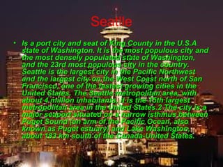 Seatlle
• Is a port city and seat of King County in the U.S.AIs a port city and seat of King County in the U.S.A
state of Washington. It is the most populous city andstate of Washington. It is the most populous city and
the most densely populated state of Washington,the most densely populated state of Washington,
and the 23rd most populous city in the country.and the 23rd most populous city in the country.
Seattle is the largest city in the Pacific NorthwestSeattle is the largest city in the Pacific Northwest
and the largest city on the West Coast north of Sanand the largest city on the West Coast north of San
Francisco, one of the fastest growing cities in theFrancisco, one of the fastest growing cities in the
United States. The Seattle metropolitan area, withUnited States. The Seattle metropolitan area, with
about 4 million inhabitants, it is the 15th largestabout 4 million inhabitants, it is the 15th largest
metropolitan area in the United States.2 The city is ametropolitan area in the United States.2 The city is a
major seaport situated on a narrow isthmus betweenmajor seaport situated on a narrow isthmus between
Puget Sound (an arm of the Pacific Ocean, alsoPuget Sound (an arm of the Pacific Ocean, also
known as Puget estuary) and Lake Washington,known as Puget estuary) and Lake Washington,
about 183 km south of the Canada-United States.about 183 km south of the Canada-United States.
 