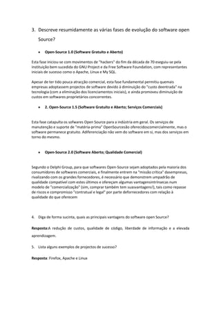 3. Descreve resumidamente as várias fases de evolução do software open
   Source?

       Open-Source 1.0 (Software Gratuito e Aberto)

Esta fase iniciou-se com movimentos de "hackers" do fim da década de 70 eseguiu-se pela
instituição bem sucedida do GNU Project e da Free Software Foundation, com representantes
iniciais de sucesso como o Apache, Linux e My SQL.

Apesar de ter tido pouca atracção comercial, esta fase fundamental permitiu quemais
empresas adoptassem projectos de software devido à diminuição do "custo deentrada" na
tecnologia (com a eliminação dos licenciamentos iniciais), e ainda promoveu diminuição de
custos em softwares proprietários concorrentes.

       2. Open-Source 1.5 (Software Gratuito e Aberto; Serviços Comerciais)


Esta fase catapulta os sofwares Open Source para a indústria em geral. Os serviços de
manutenção e suporte de "matéria-prima" OpenSourcesão oferecidoscomercialmente, mas o
software permanece gratuito. Adiferenciação não vem do software em si, mas dos serviços em
torno do mesmo.


       Open-Source 2.0 (Software Aberto; Qualidade Comercial)


Segundo o Delphi Group, para que softwares Open-Source sejam adoptados pela maioria dos
consumidores de softwares comerciais, e finalmente entrem na "missão crítica" dasempresas,
rivalizando com os grandes fornecedores, é necessário que demonstrem umpadrão de
qualidade compatível com estes últimos e ofereçam algumas vantagensintrínsecas num
modelo de "comercialização" (sim, comprar também tem suasvantagens!), tais como repasse
de riscos e compromisso "contratual e legal" por parte defornecedores com relação à
qualidade do que oferecem



4. Diga de forma sucinta, quais as principais vantagens do software open Source?

Resposta:A redução de custos, qualidade de código, liberdade de informação e a elevada
aprendizagem.

5. Lista alguns exemplos de projectos de sucesso?

Resposta: Firefox, Apache e Linux
 