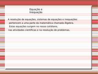 Equação e
Inequação
A resolução de equações, sistemas de equações e inequações
pertencem a uma parte da matemática chamada Álgebra.
Estas equações surgem no nosso cotidiano,
nas atividades científicas e na resolução de problemas.