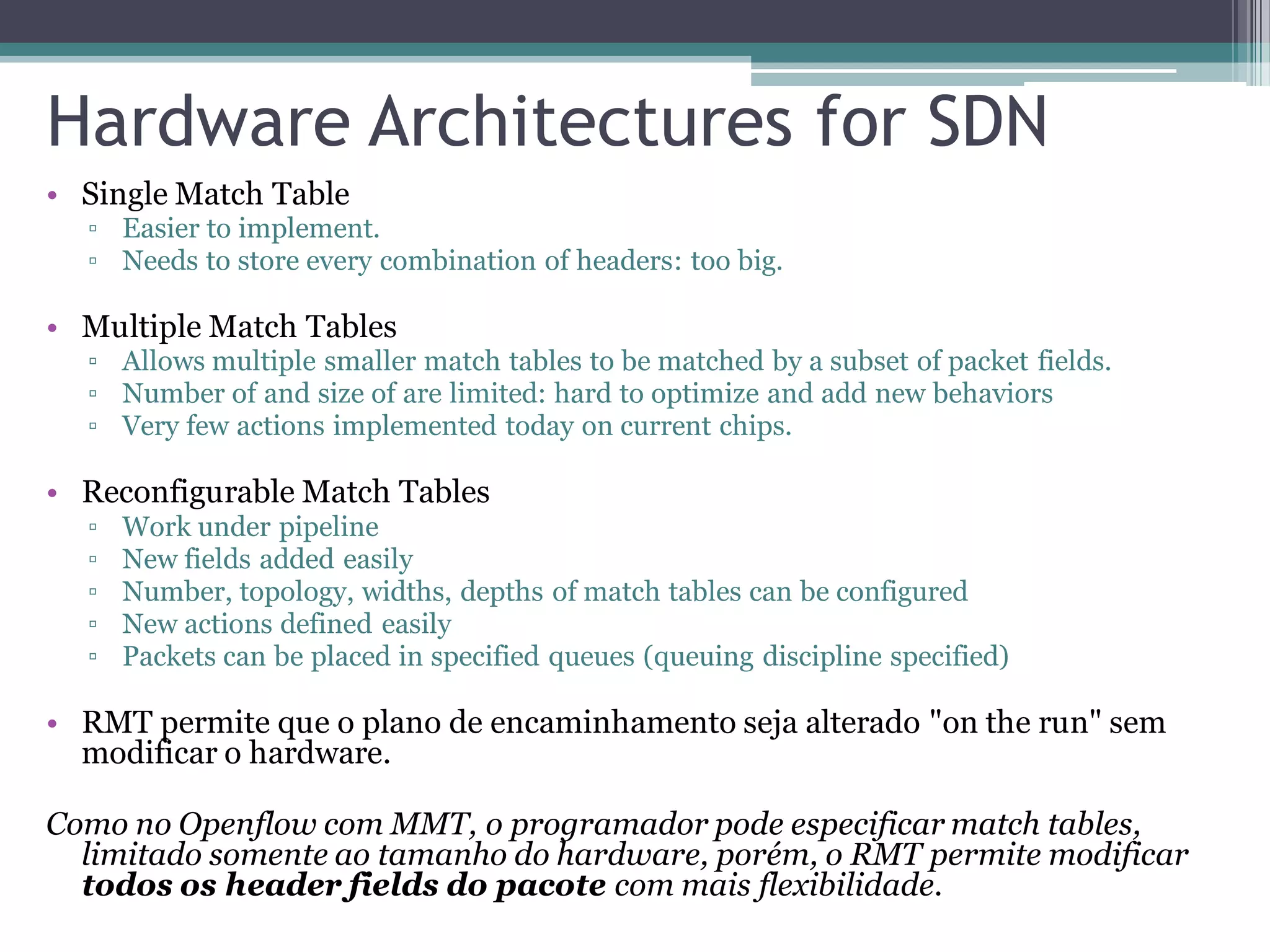 Hardware Architectures for SDN
• Single Match Table
▫ Easier to implement.
▫ Needs to store every combination of headers: too big.
• Multiple Match Tables
▫ Allows multiple smaller match tables to be matched by a subset of packet fields.
▫ Number of and size of are limited: hard to optimize and add new behaviors
▫ Very few actions implemented today on current chips.
• Reconfigurable Match Tables
▫ Work under pipeline
▫ New fields added easily
▫ Number, topology, widths, depths of match tables can be configured
▫ New actions defined easily
▫ Packets can be placed in specified queues (queuing discipline specified)
• RMT permite que o plano de encaminhamento seja alterado "on the run" sem
modificar o hardware.
Como no Openflow com MMT, o programador pode especificar match tables,
limitado somente ao tamanho do hardware, porém, o RMT permite modificar
todos os header fields do pacote com mais flexibilidade.
 