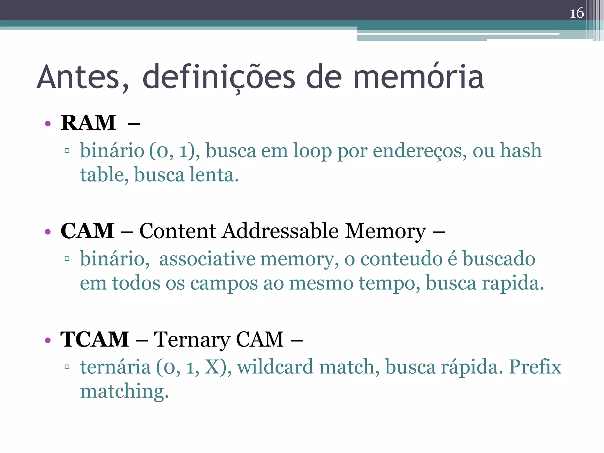Antes, definições de memória
• RAM –
▫ binário (0, 1), busca em loop por endereços, ou hash
table, busca lenta.
• CAM – Content Addressable Memory –
▫ binário, associative memory, o conteudo é buscado
em todos os campos ao mesmo tempo, busca rapida.
• TCAM – Ternary CAM –
▫ ternária (0, 1, X), wildcard match, busca rápida. Prefix
matching.
16
 