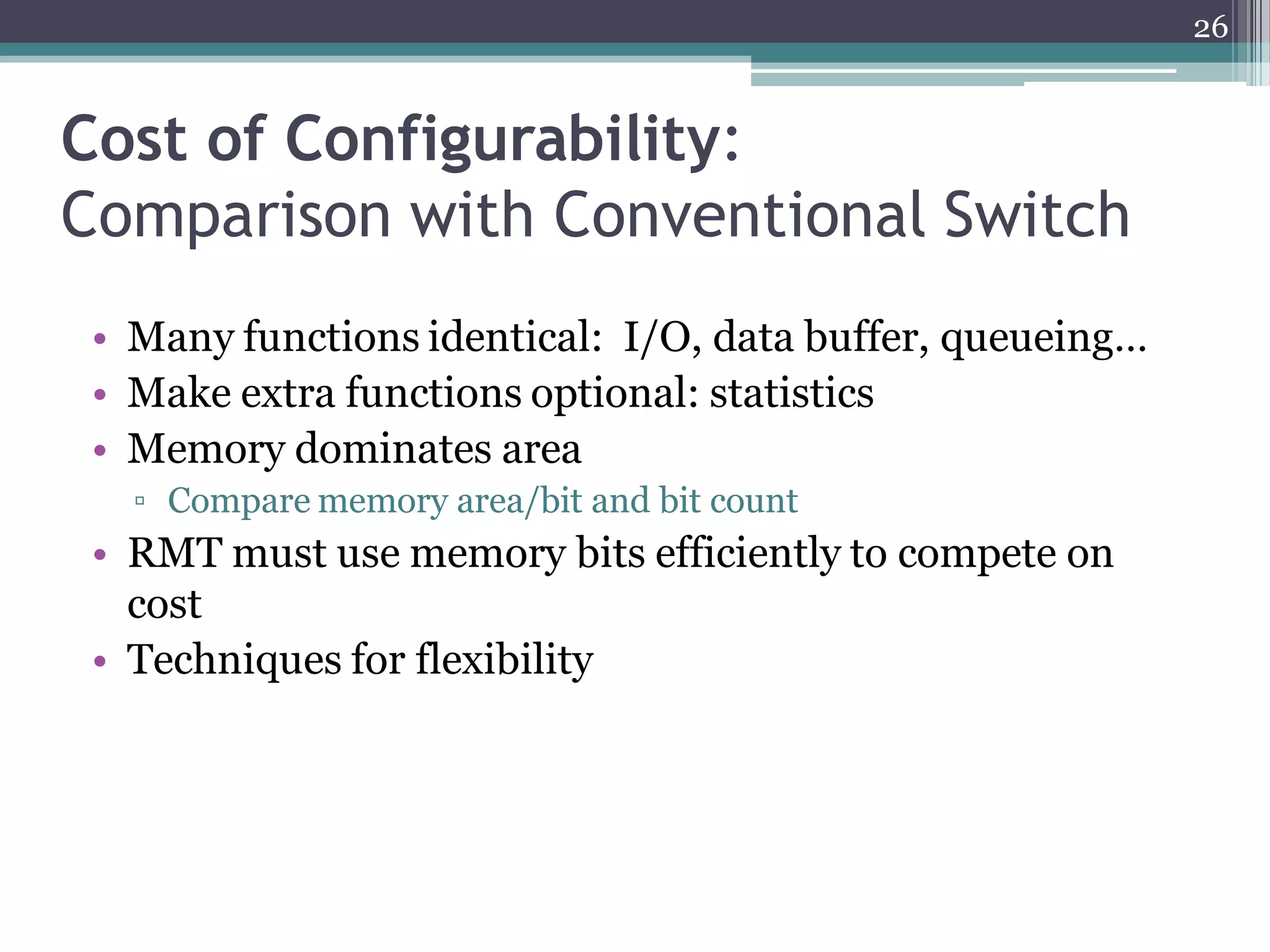 Cost of Configurability:
Comparison with Conventional Switch
• Many functions identical: I/O, data buffer, queueing…
• Make extra functions optional: statistics
• Memory dominates area
▫ Compare memory area/bit and bit count
• RMT must use memory bits efficiently to compete on
cost
• Techniques for flexibility
26
 