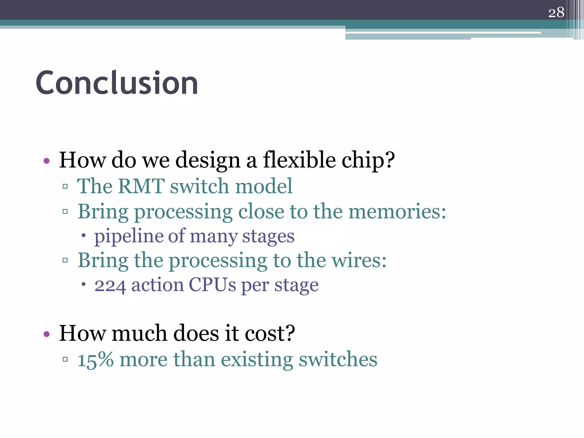 Conclusion
• How do we design a flexible chip?
▫ The RMT switch model
▫ Bring processing close to the memories:
 pipeline of many stages
▫ Bring the processing to the wires:
 224 action CPUs per stage
• How much does it cost?
▫ 15% more than existing switches
28
 