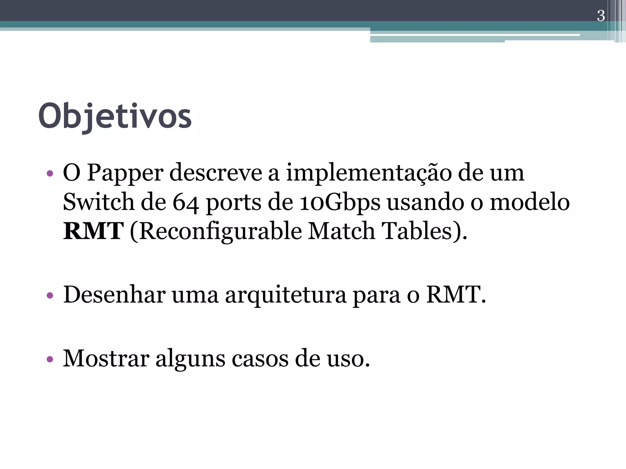 Objetivos
• O Papper descreve a implementação de um
Switch de 64 ports de 10Gbps usando o modelo
RMT (Reconfigurable Match Tables).
• Desenhar uma arquitetura para o RMT.
• Mostrar alguns casos de uso.
3
 