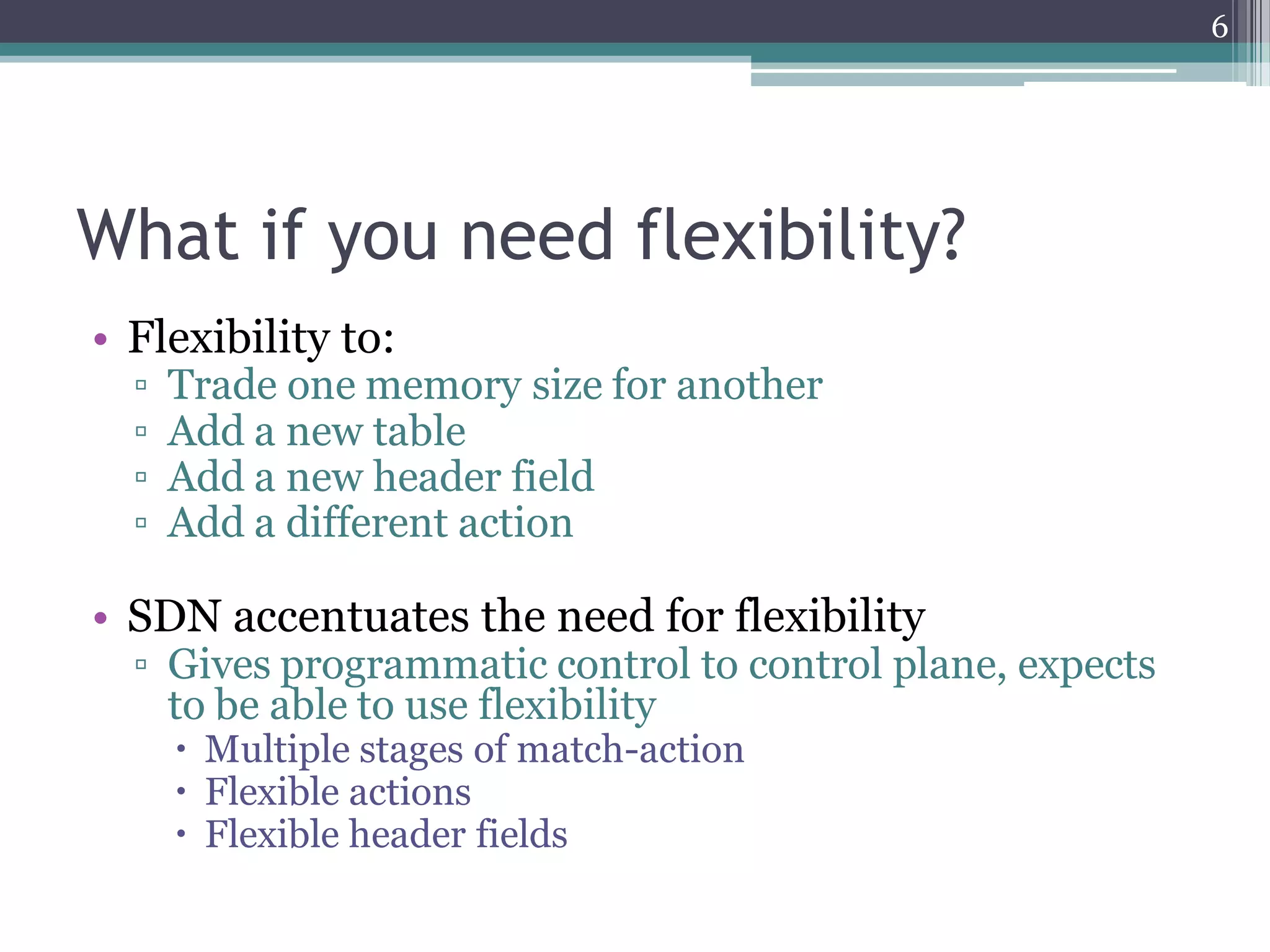 What if you need flexibility?
• Flexibility to:
▫ Trade one memory size for another
▫ Add a new table
▫ Add a new header field
▫ Add a different action
• SDN accentuates the need for flexibility
▫ Gives programmatic control to control plane, expects
to be able to use flexibility
 Multiple stages of match-action
 Flexible actions
 Flexible header fields
6
 
