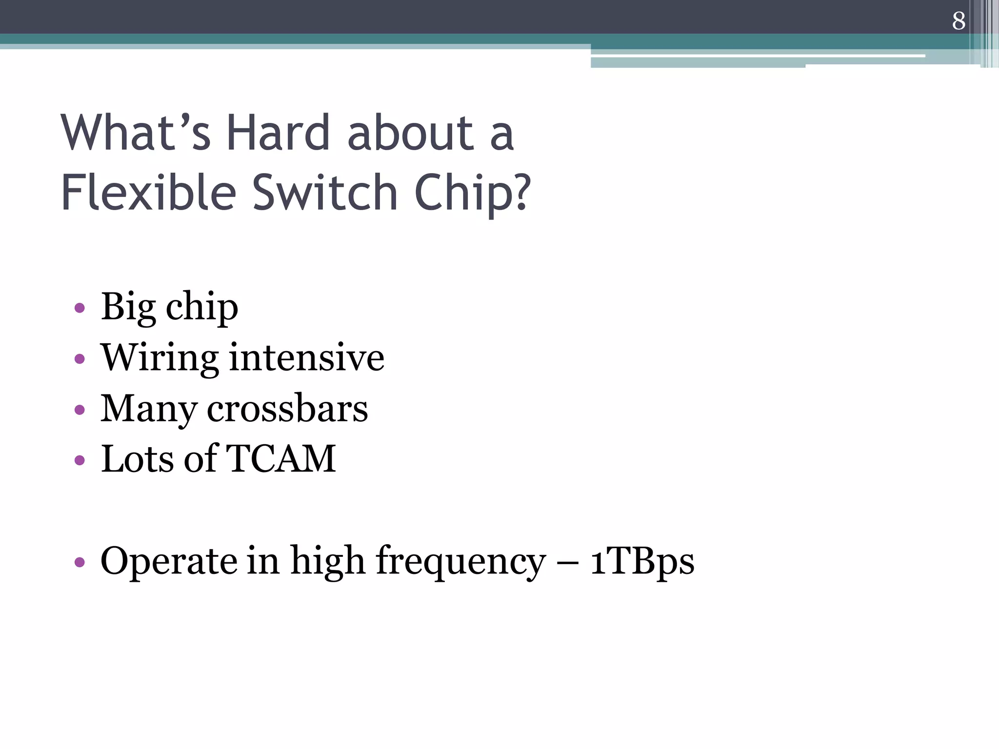 What’s Hard about a
Flexible Switch Chip?
• Big chip
• Wiring intensive
• Many crossbars
• Lots of TCAM
• Operate in high frequency – 1TBps
8
 