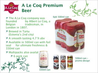 A Le Coq Premium
            Beer
                                     6pk 500ml can
  The A.Le Coq company was
founded 
      by Albert Le Coq, a
Belgian 
      tradesman, in
London in 1807.
  Brewed in Tartu 

 (Estonia’s 2nd city)
  A smooth tasting 4.7 % abv
  Available in 500ml can with foil
seal 
 for ultimate freshness &
330ml can
  Multipacks also available
      6 pack can
                                                     500ml can –
                                                     promo design



                         330ml can
 