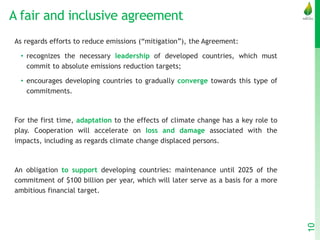 A fair and inclusive agreement
As regards efforts to reduce emissions (“mitigation”), the Agreement:
• recognizes the necessary leadership of developed countries, which must
commit to absolute emissions reduction targets;
• encourages developing countries to gradually converge towards this type of
commitments.
For the first time, adaptation to the effects of climate change has a key role to
play. Cooperation will accelerate on loss and damage associated with the
impacts, including as regards climate change displaced persons.
An obligation to support developing countries: maintenance until 2025 of the
commitment of $100 billion per year, which will later serve as a basis for a more
ambitious financial target.
10
 