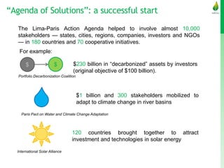 “Agenda of Solutions”: a successful start
The Lima-Paris Action Agenda helped to involve almost 10,000
stakeholders — states, cities, regions, companies, investors and NGOs
— in 180 countries and 70 cooperative initiatives.
$230 billion in “decarbonized” assets by investors
(original objective of $100 billion).
Portfolio Decarbonization Coalition
$ $
$1 billion and 300 stakeholders mobilized to
adapt to climate change in river basins
Paris Pact on Water and Climate Change Adaptation
120 countries brought together to attract
investment and technologies in solar energy
International Solar Alliance
For example:
 