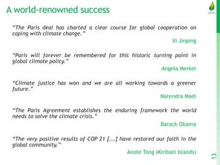 A world-renowned success
“The Paris deal has charted a clear course for global cooperation on
coping with climate change.”
Xi Jinping
“Paris will forever be remembered for this historic turning point in
global climate policy.”
Angela Merkel
“Climate justice has won and we are all working towards a greener
future.”
Narendra Modi
“The Paris Agreement establishes the enduring framework the world
needs to solve the climate crisis.”
Barack Obama
“The very positive results of COP 21 [...] have restored our faith in the
global community.”
Anote Tong (Kiribati Islands)
13
 
