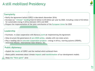 A still mobilized Presidency
Exemplarity
• Ratify the Agreement before COP22 in Marrakesh (November 2016)
• Increase our “climate” funding from €3 billion to €5 billion per year by 2020, including a total of €2 billion
for sustainable energy in Africa between 2016 and 2020
• Prepare the implementation of the joint contribution of the European Union for 2030
Leadership
• Facilitate, in close cooperation with Morocco,work on implementing the Agreement
• Help structure the governance of pre-2020 action, notably with non-state actors
• Play a leading role in concrete cooperation projects : energy in Africa, warning systems (CREWS),
Innovation Mission, International Solar Alliance, etc.
Public diplomacy
• Exploit the results of COP21 and the method which achieved them
• Raise public awareness about climate impacts and transformation of our development models
• Keep the “Paris spirit” alive
17
 