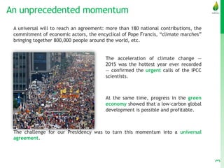 An unprecedented momentum
3
A universal will to reach an agreement: more than 180 national contributions, the
commitment of economic actors, the encyclical of Pope Francis, “climate marches”
bringing together 800,000 people around the world, etc.
The acceleration of climate change —
2015 was the hottest year ever recorded
— confirmed the urgent calls of the IPCC
scientists.
At the same time, progress in the green
economy showed that a low-carbon global
development is possible and profitable.
The challenge for our Presidency was to turn this momentum into a universal
agreement.
 