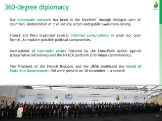 360-degree diplomacy
4
Our diplomatic network has been in the forefront through dialogue with all
countries, mobilization of civil society actors and public awareness-raising.
France and Peru organized several informal consultations in small but open
format, to explore possible political compromises.
Involvement of non-state actors fostered by the Lima-Paris Action Agenda
(cooperative initiatives) and the NAZCA platform (individual commitments).
The President of the French Republic and the UNSG mobilized the Heads of
State and Government: 150 were present on 30 November — a record!
 