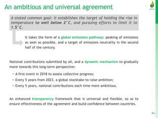 An ambitious and universal agreement
It takes the form of a global emissions pathway: peaking of emissions
as soon as possible, and a target of emissions neutrality in the second
half of the century.
National contributions submitted by all, and a dynamic mechanism to gradually
move towards this long-term perspective:
• A first event in 2018 to assess collective progress;
• Every 5 years from 2023, a global stocktake to raise ambition;
• Every 5 years, national contributions each time more ambitious.
An enhanced transparency framework that is universal and flexible, so as to
ensure effectiveness of the agreement and build confidence between countries.
7
A stated common goal: it establishes the target of holding the rise in
temperature to well below 2°C, and pursuing efforts to limit it to
1.5°C.
 