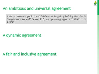 An ambitious and universal agreement
A stated common goal: it establishes the target of holding the rise in
temperature to well below 2°C, and pursuing efforts to limit it to
1.5°C.
A dynamic agreement
A fair and inclusive agreement
 