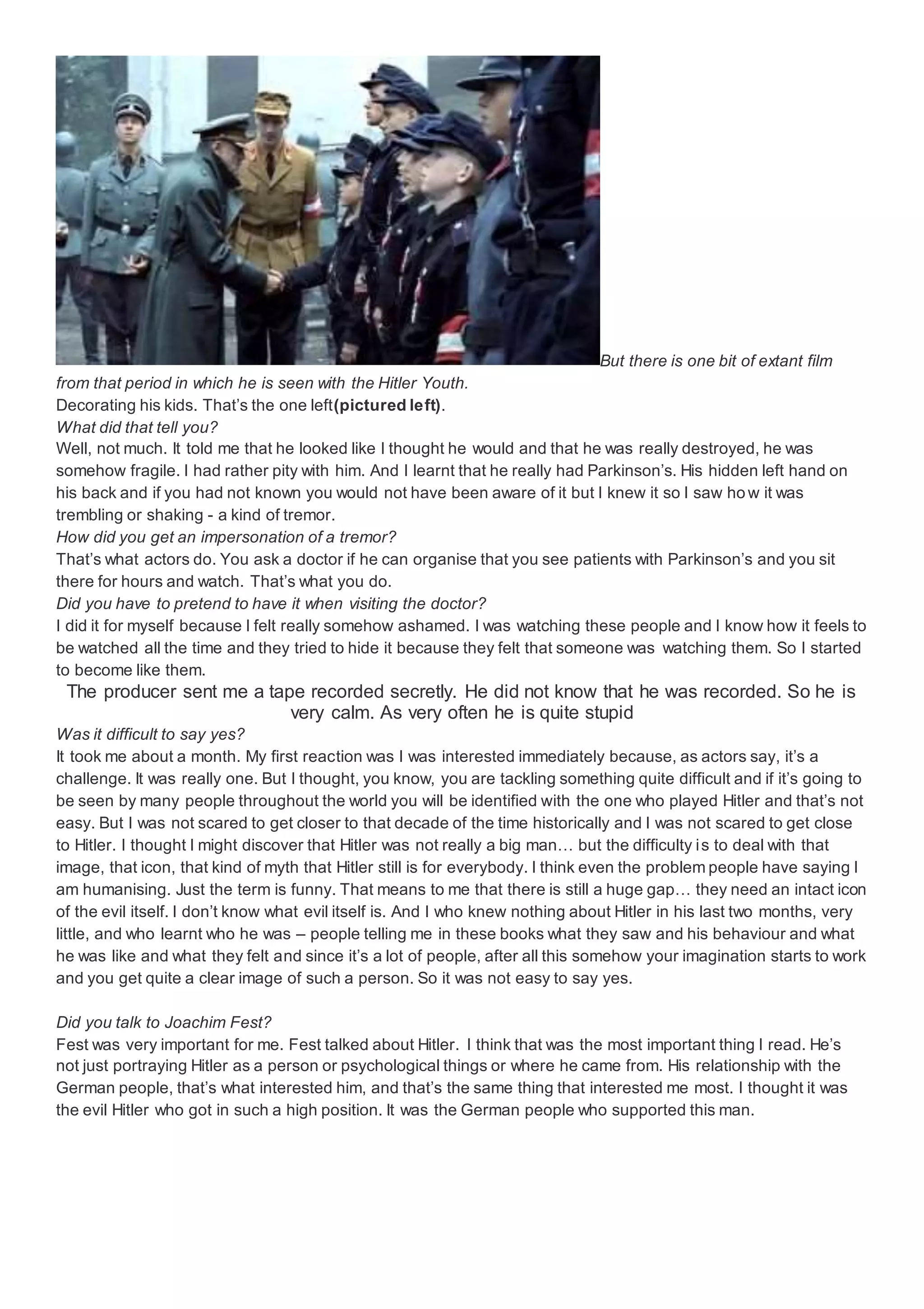 But there is one bit of extant film
from that period in which he is seen with the Hitler Youth.
Decorating his kids. That’s the one left(pictured left).
What did that tell you?
Well, not much. It told me that he looked like I thought he would and that he was really destroyed, he was
somehow fragile. I had rather pity with him. And I learnt that he really had Parkinson’s. His hidden left hand on
his back and if you had not known you would not have been aware of it but I knew it so I saw how it was
trembling or shaking - a kind of tremor.
How did you get an impersonation of a tremor?
That’s what actors do. You ask a doctor if he can organise that you see patients with Parkinson’s and you sit
there for hours and watch. That’s what you do.
Did you have to pretend to have it when visiting the doctor?
I did it for myself because I felt really somehow ashamed. I was watching these people and I know how it feels to
be watched all the time and they tried to hide it because they felt that someone was watching them. So I started
to become like them.
The producer sent me a tape recorded secretly. He did not know that he was recorded. So he is
very calm. As very often he is quite stupid
Was it difficult to say yes?
It took me about a month. My first reaction was I was interested immediately because, as actors say, it’s a
challenge. It was really one. But I thought, you know, you are tackling something quite difficult and if it’s going to
be seen by many people throughout the world you will be identified with the one who played Hitler and that’s not
easy. But I was not scared to get closer to that decade of the time historically and I was not scared to get close
to Hitler. I thought I might discover that Hitler was not really a big man… but the difficulty is to deal with that
image, that icon, that kind of myth that Hitler still is for everybody. I think even the problem people have saying I
am humanising. Just the term is funny. That means to me that there is still a huge gap… they need an intact icon
of the evil itself. I don’t know what evil itself is. And I who knew nothing about Hitler in his last two months, very
little, and who learnt who he was – people telling me in these books what they saw and his behaviour and what
he was like and what they felt and since it’s a lot of people, after all this somehow your imagination starts to work
and you get quite a clear image of such a person. So it was not easy to say yes.
Did you talk to Joachim Fest?
Fest was very important for me. Fest talked about Hitler. I think that was the most important thing I read. He’s
not just portraying Hitler as a person or psychological things or where he came from. His relationship with the
German people, that’s what interested him, and that’s the same thing that interested me most. I thought it was
the evil Hitler who got in such a high position. It was the German people who supported this man.
 