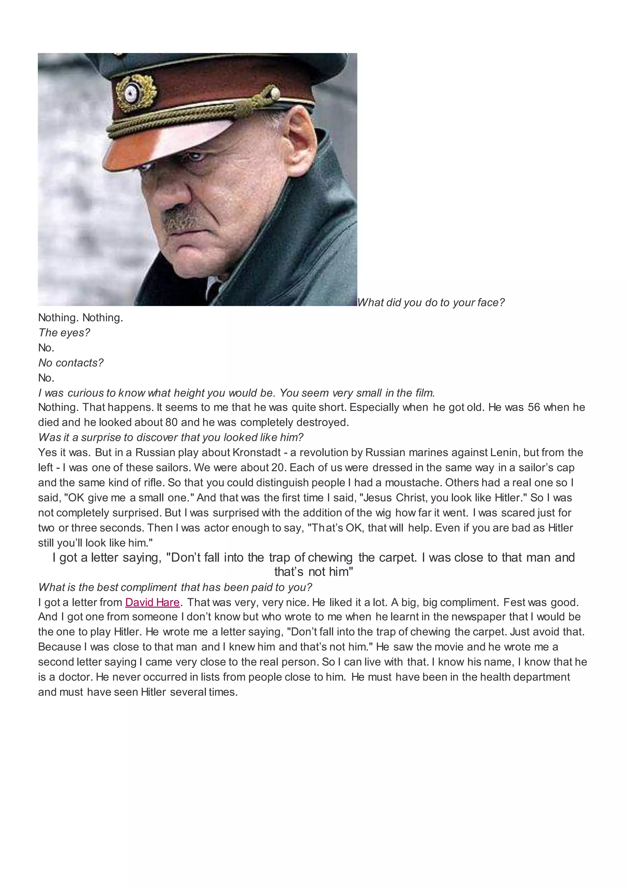 What did you do to your face?
Nothing. Nothing.
The eyes?
No.
No contacts?
No.
I was curious to know what height you would be. You seem very small in the film.
Nothing. That happens. It seems to me that he was quite short. Especially when he got old. He was 56 when he
died and he looked about 80 and he was completely destroyed.
Was it a surprise to discover that you looked like him?
Yes it was. But in a Russian play about Kronstadt - a revolution by Russian marines against Lenin, but from the
left - I was one of these sailors. We were about 20. Each of us were dressed in the same way in a sailor’s cap
and the same kind of rifle. So that you could distinguish people I had a moustache. Others had a real one so I
said, "OK give me a small one." And that was the first time I said, "Jesus Christ, you look like Hitler." So I was
not completely surprised. But I was surprised with the addition of the wig how far it went. I was scared just for
two or three seconds. Then I was actor enough to say, "That’s OK, that will help. Even if you are bad as Hitler
still you’ll look like him."
I got a letter saying, "Don’t fall into the trap of chewing the carpet. I was close to that man and
that’s not him"
What is the best compliment that has been paid to you?
I got a letter from David Hare. That was very, very nice. He liked it a lot. A big, big compliment. Fest was good.
And I got one from someone I don’t know but who wrote to me when he learnt in the newspaper that I would be
the one to play Hitler. He wrote me a letter saying, "Don’t fall into the trap of chewing the carpet. Just avoid that.
Because I was close to that man and I knew him and that’s not him." He saw the movie and he wrote me a
second letter saying I came very close to the real person. So I can live with that. I know his name, I know that he
is a doctor. He never occurred in lists from people close to him. He must have been in the health department
and must have seen Hitler several times.
 