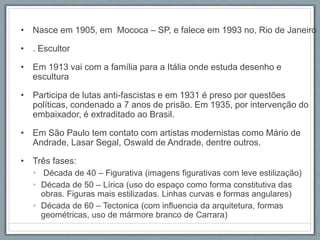 • Nasce em 1905, em Mococa – SP, e falece em 1993 no, Rio de Janeiro
• . Escultor
• Em 1913 vai com a família para a Itália onde estuda desenho e
escultura
• Participa de lutas anti-fascistas e em 1931 é preso por questões
políticas, condenado a 7 anos de prisão. Em 1935, por intervenção do
embaixador, é extraditado ao Brasil.
• Em São Paulo tem contato com artistas modernistas como Mário de
Andrade, Lasar Segal, Oswald de Andrade, dentre outros.
• Três fases:
• Década de 40 – Figurativa (imagens figurativas com leve estilização)
• Década de 50 – Lírica (uso do espaço como forma constitutiva das
obras. Figuras mais estilizadas. Linhas curvas e formas angulares)
• Década de 60 – Tectonica (com influencia da arquitetura, formas
geométricas, uso de mármore branco de Carrara)
 