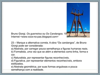 Bruno Giorgi. Os guerreiros ou Os Candangos. 1960
Internet <www.voce-no-pas.blogspot.com>
23 – Marque a alternativa correta. A obra “Os candangos”, de Bruno
Giorgi pode ser considerada:
a) Abstrata, por carregar pouca semelhança a figuras humanas reais.
b) Formalista, uma vez que se atém a elementos como linha, forma e
cor.
c) Naturalista, por representar figuras reconhecíveis.
d) Figurativa, por representar elementos reconhecíveis, embora
estilizados.
e) Abstrata geométrica, por suas formas angulosas e pouca
semelhança com a realidade.
 