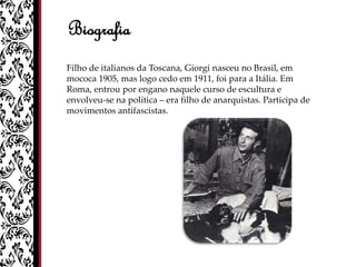 Biografia
Filho de italianos da Toscana, Giorgi nasceu no Brasil, em
mococa 1905, mas logo cedo em 1911, foi para a Itália. Em
Roma, entrou por engano naquele curso de escultura e
envolveu-se na política – era filho de anarquistas. Participa de
movimentos antifascistas.
 