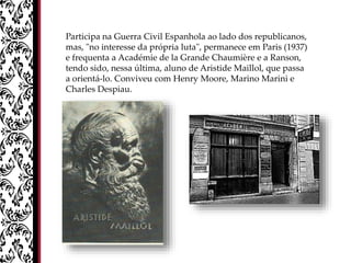 Participa na Guerra Civil Espanhola ao lado dos republicanos,
mas, "no interesse da própria luta", permanece em Paris (1937)
e frequenta a Académie de la Grande Chaumière e a Ranson,
tendo sido, nessa última, aluno de Aristide Maillol, que passa
a orientá-lo. Conviveu com Henry Moore, Marino Marini e
Charles Despiau.
 