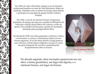 Em 1939, de volta a São Paulo, integra-se ao movimento
modernista brasileiro ao lado de Vitor Brecheret e Mário de
Andrade. Trabalhou com os artistas do Grupo Santa Helena
e participou da exposição do grupo Família Artística
Paulista.
Em 1942, a convite do ministro Gustavo Capanema,
participou da equipe que decorou o prédio do Ministério da
Educação e Saúde (atual Palácio da Cultura), no Rio de
Janeiro. Seu trabalho foi feito para o jardim do ministério,
planejado pelo paisagista Burle Marx.
Na década de 1950, suas obras passaram a valorizar o ritmo,
o movimento, os vazios e a harmonizar linhas curvas e
formas angulares. Já no fim dessa década, Giorgi passou a
usar o bronze, criando figuras delgadas, em que os vazios
são parte integrante da escultura, predominando
frequentemente sobre as massas.
Na década seguinte, duas inovações apareceram em sua
obra: a forma geométrica, em lugar das figuras, e o
mármore branco, em lugar do bronze.
Teorema, mármore, 1987-88
 