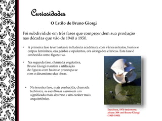 Curiosidades
O Estilo de Bruno Giorgi
Foi subdividido em três fases que compreendem sua produção
nas décadas que vão de 1940 a 1950.
• A primeira fase teve bastante influência acadêmica com vários retratos, bustos e
corpos femininos, ora gordos e opulentos, ora alongados e líricos. Esta fase é
conhecida como figurativa.
• Na segunda fase, chamada vegetativa,
Bruno Giorgi mantém a utilização
de figuras com hastes e preocupa-se
com o dinamismo das obras.
• Na terceira fase, mais conhecida, chamada
tectônica, as esculturas assumem um
significado mais abstrato e um caráter mais
arquitetônico.
Escultura, 1970 (mármore;
altura: 309 cm) Bruno Giorgi
(1905-1993)
 